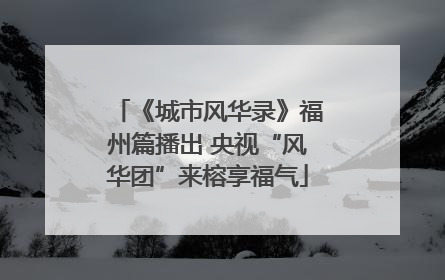 《城市风华录》福州篇播出 央视“风华团”来榕享福气