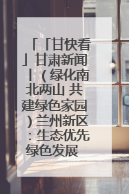 「甘快看」甘肃新闻丨（绿化南北两山 共建绿色家园）兰州新区：生态优先绿色发展 打造生态环保示范区