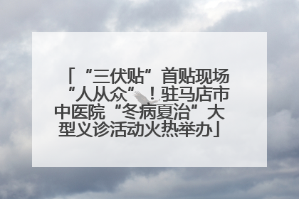 “三伏贴”首贴现场“人从众”！驻马店市中医院“冬病夏治”大型义诊活动火热举办