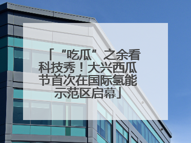 “吃瓜”之余看科技秀！大兴西瓜节首次在国际氢能示范区启幕