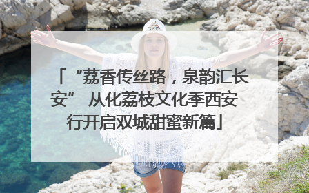 “荔香传丝路，泉韵汇长安” 从化荔枝文化季西安行开启双城甜蜜新篇