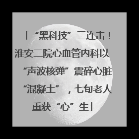 “黑科技”三连击！淮安二院心血管内科以“声波核弹”震碎心脏“混凝土”，七旬老人重获“心”生
