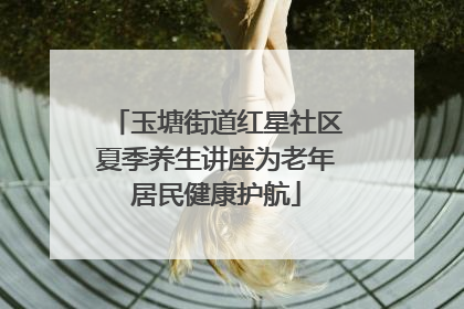玉塘街道红星社区夏季养生讲座为老年居民健康护航