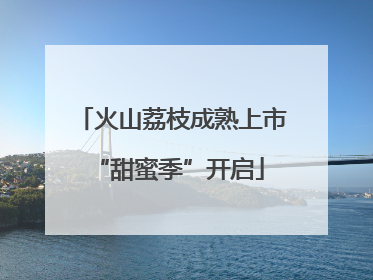 火山荔枝成熟上市 “甜蜜季”开启