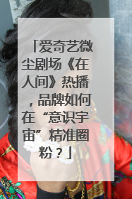 爱奇艺微尘剧场《在人间》热播，品牌如何在“意识宇宙”精准圈粉？