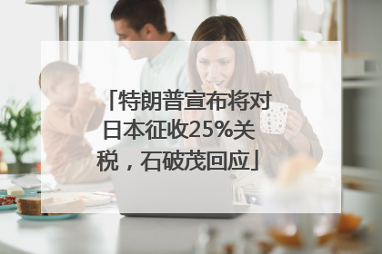 特朗普宣布将对日本征收25%关税，石破茂回应