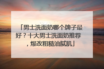 男士洗面奶哪个牌子最好？十大男士洗面奶推荐，爆改粗糙油腻肌