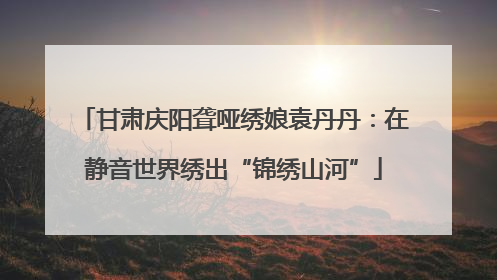甘肃庆阳聋哑绣娘袁丹丹：在静音世界绣出“锦绣山河”