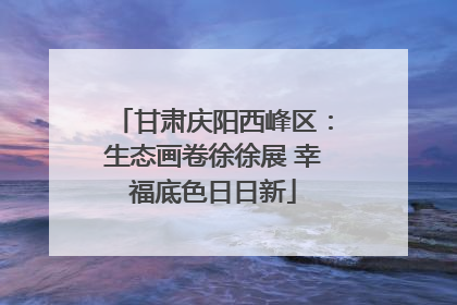 甘肃庆阳西峰区：生态画卷徐徐展 幸福底色日日新