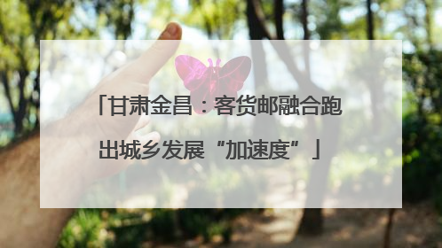甘肃金昌：客货邮融合跑出城乡发展“加速度”