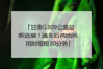 甘肃G309公路最新进展！通车后两地间用时缩短30分钟