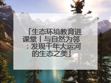 生态环境教育进课堂丨与自然为邻：发现千年大运河的生态之美