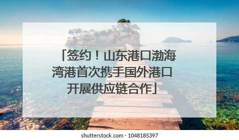 签约！山东港口渤海湾港首次携手国外港口开展供应链合作
