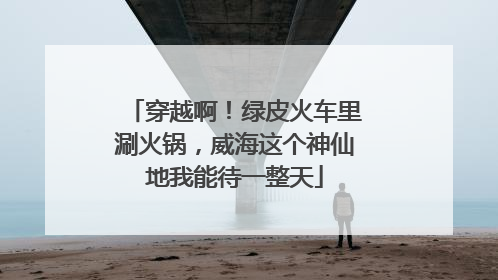 穿越啊！绿皮火车里涮火锅，威海这个神仙地我能待一整天