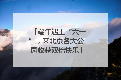 端午遇上“六一”，来北京各大公园收获双倍快乐