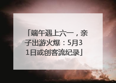 端午遇上六一，亲子出游火爆：5月31日或创客流纪录