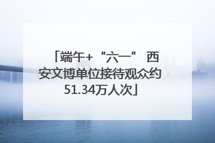端午+“六一” 西安文博单位接待观众约51.34万人次