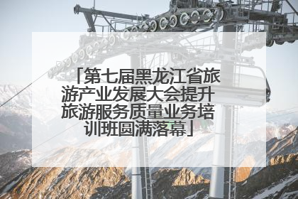 第七届黑龙江省旅游产业发展大会提升旅游服务质量业务培训班圆满落幕