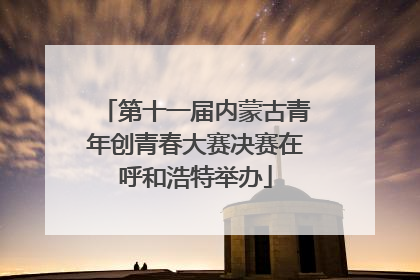 第十一届内蒙古青年创青春大赛决赛在呼和浩特举办