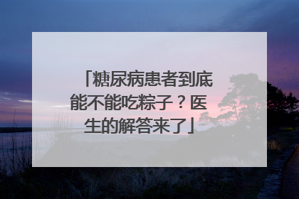 糖尿病患者到底能不能吃粽子？医生的解答来了