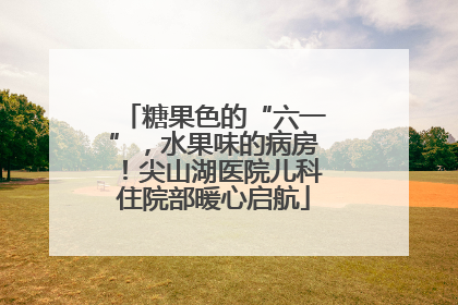 糖果色的“六一”，水果味的病房！尖山湖医院儿科住院部暖心启航