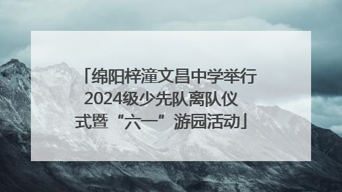 绵阳梓潼文昌中学举行2024级少先队离队仪式暨“六一”游园活动