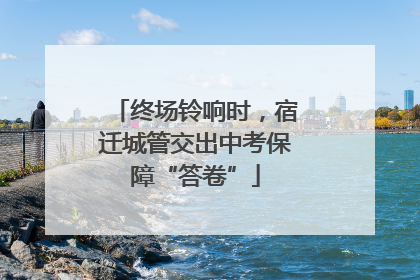 终场铃响时，宿迁城管交出中考保障“答卷”