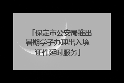 保定市公安局推出暑期学子办理出入境证件延时服务