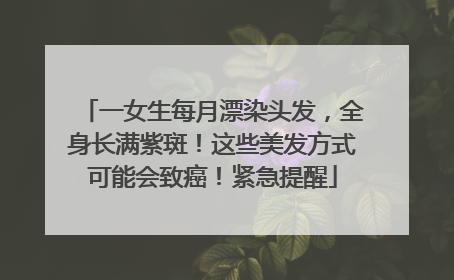 一女生每月漂染头发，全身长满紫斑！这些美发方式可能会致癌！紧急提醒