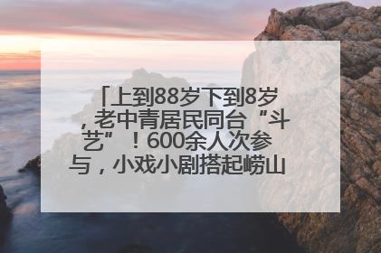 上到88岁下到8岁，老中青居民同台“斗艺”！600余人次参与，小戏小剧搭起崂山群众大舞台