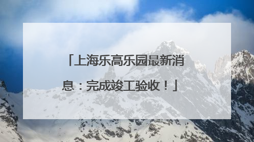上海乐高乐园最新消息：完成竣工验收！