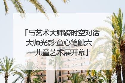 与艺术大师跨时空对话 大师光影·童心笔触六一儿童艺术展开幕