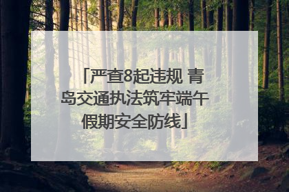 严查8起违规 青岛交通执法筑牢端午假期安全防线