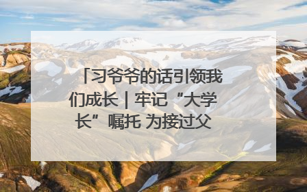 习爷爷的话引领我们成长｜牢记“大学长”嘱托 为接过父辈接力棒全力以赴