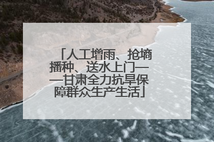 人工增雨、抢墒播种、送水上门——甘肃全力抗旱保障群众生产生活