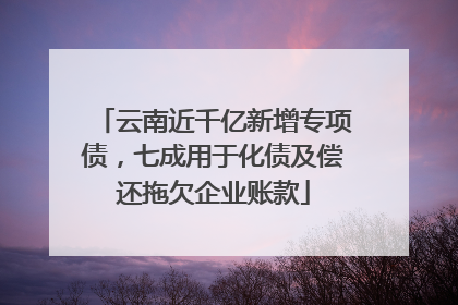 云南近千亿新增专项债，七成用于化债及偿还拖欠企业账款