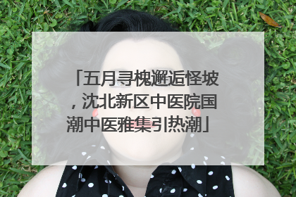 五月寻槐邂逅怪坡，沈北新区中医院国潮中医雅集引热潮