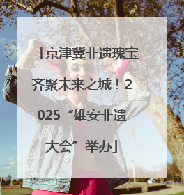京津冀非遗瑰宝齐聚未来之城！2025“雄安非遗大会”举办