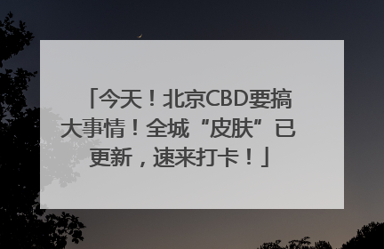 今天！北京CBD要搞大事情！全城“皮肤”已更新，速来打卡！