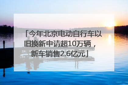 今年北京电动自行车以旧换新申请超10万辆，新车销售2.6亿元