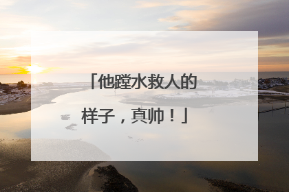 他蹚水救人的样子，真帅！
