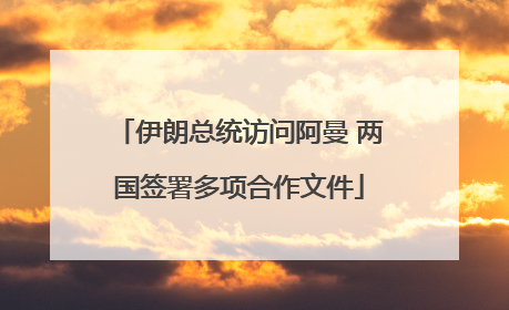 伊朗总统访问阿曼 两国签署多项合作文件