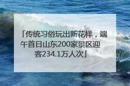 传统习俗玩出新花样，端午首日山东200家景区迎客234.1万人次