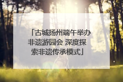 古城扬州端午举办非遗游园会 深度探索非遗传承模式