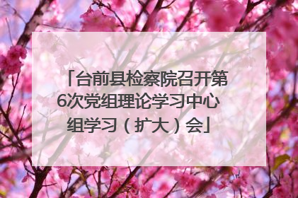 台前县检察院召开第6次党组理论学习中心组学习（扩大）会