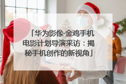 华为影像·金鸡手机电影计划导演采访：揭秘手机创作的新视角