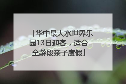 华中最大水世界乐园13日迎客，适合全龄段亲子度假