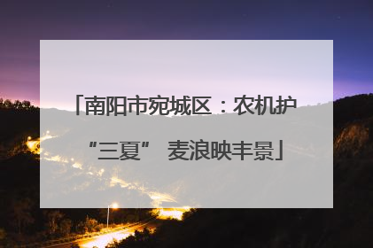 南阳市宛城区：农机护“三夏” 麦浪映丰景