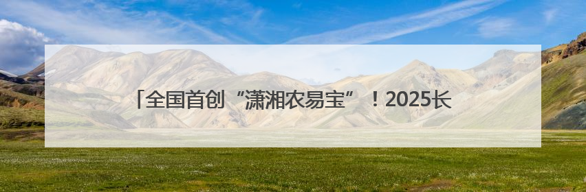 全国首创“潇湘农易宝”！2025长沙金融赋能打通农村产权交易全链条