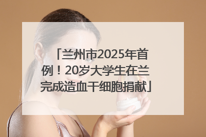 兰州市2025年首例！20岁大学生在兰完成造血干细胞捐献